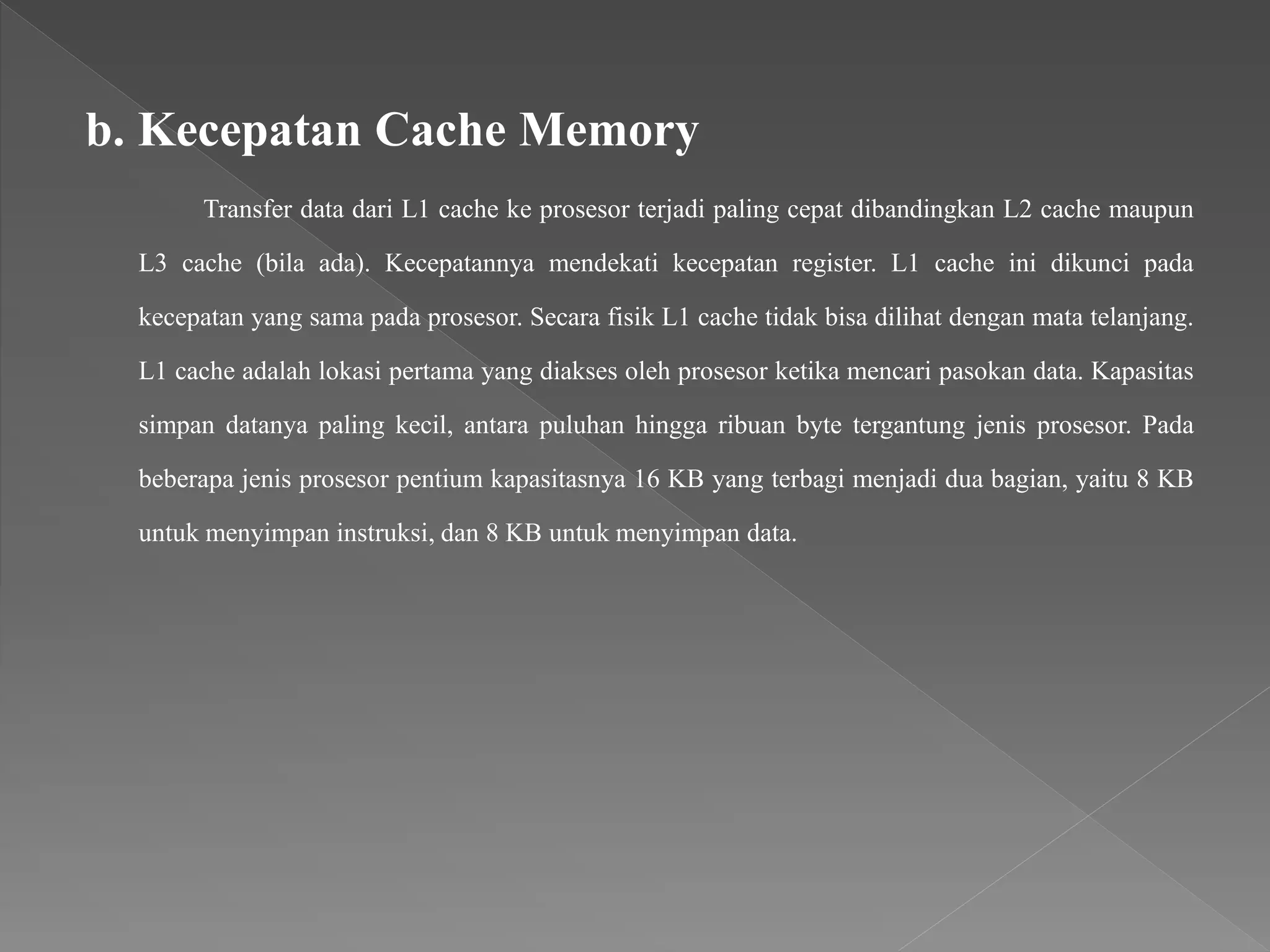 b. Kecepatan Cache Memory
Transfer data dari L1 cache ke prosesor terjadi paling cepat dibandingkan L2 cache maupun
L3 cache (bila ada). Kecepatannya mendekati kecepatan register. L1 cache ini dikunci pada
kecepatan yang sama pada prosesor. Secara fisik L1 cache tidak bisa dilihat dengan mata telanjang.
L1 cache adalah lokasi pertama yang diakses oleh prosesor ketika mencari pasokan data. Kapasitas
simpan datanya paling kecil, antara puluhan hingga ribuan byte tergantung jenis prosesor. Pada
beberapa jenis prosesor pentium kapasitasnya 16 KB yang terbagi menjadi dua bagian, yaitu 8 KB
untuk menyimpan instruksi, dan 8 KB untuk menyimpan data.
 