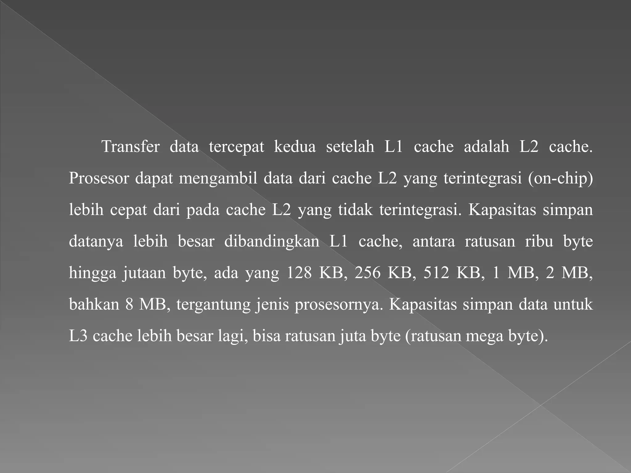 Transfer data tercepat kedua setelah L1 cache adalah L2 cache.
Prosesor dapat mengambil data dari cache L2 yang terintegrasi (on-chip)
lebih cepat dari pada cache L2 yang tidak terintegrasi. Kapasitas simpan
datanya lebih besar dibandingkan L1 cache, antara ratusan ribu byte
hingga jutaan byte, ada yang 128 KB, 256 KB, 512 KB, 1 MB, 2 MB,
bahkan 8 MB, tergantung jenis prosesornya. Kapasitas simpan data untuk
L3 cache lebih besar lagi, bisa ratusan juta byte (ratusan mega byte).
 