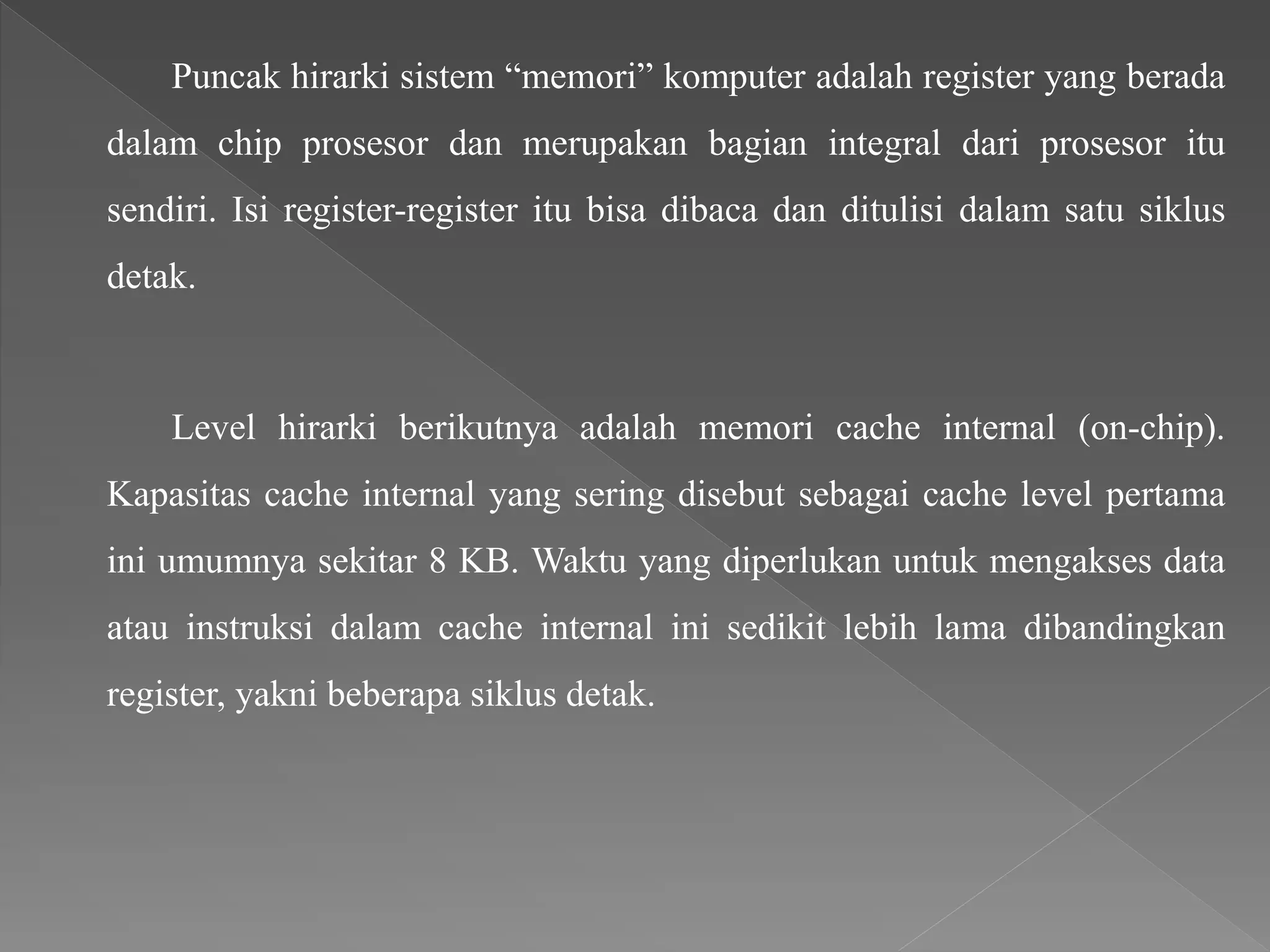 Puncak hirarki sistem “memori” komputer adalah register yang berada
dalam chip prosesor dan merupakan bagian integral dari prosesor itu
sendiri. Isi register-register itu bisa dibaca dan ditulisi dalam satu siklus
detak.
Level hirarki berikutnya adalah memori cache internal (on-chip).
Kapasitas cache internal yang sering disebut sebagai cache level pertama
ini umumnya sekitar 8 KB. Waktu yang diperlukan untuk mengakses data
atau instruksi dalam cache internal ini sedikit lebih lama dibandingkan
register, yakni beberapa siklus detak.
 