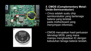 5. CMOS (Complementary Metal-
Oxide-Semiconductor)
• Cmos adalah suatu chip
semikonduktor yang bertenaga
baterai yang terletak
pada motherboard yang
menyimpan informasi.
• CMOS merupakan hasil perluasan
teknologi MOS, yang mana
mampu menghasilkan IC dengan
kebutuhan tenaga baterai rendah.
 