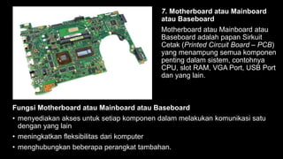 7. Motherboard atau Mainboard
atau Baseboard
Motherboard atau Mainboard atau
Baseboard adalah papan Sirkuit
Cetak (Printed Circuit Board – PCB)
yang menampung semua komponen
penting dalam sistem, contohnya
CPU, slot RAM, VGA Port, USB Port
dan yang lain.
Fungsi Motherboard atau Mainboard atau Baseboard
• menyediakan akses untuk setiap komponen dalam melakukan komunikasi satu
dengan yang lain
• meningkatkan fleksibilitas dari komputer
• menghubungkan beberapa perangkat tambahan.
 