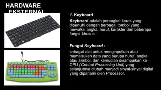 1. Keyboard
Keyboard adalah perangkat keras yang
dipenuhi dengan berbagai tombol yang
mewakili angka, huruf, karakter dan beberapa
fungsi khusus.
Fungsi Keyboard :
sebagai alat untuk menginputkan atau
memasukan data yang berupa huruf, angka
atau simbol, dan kemudian disampaikan ke
CPU (Central Processing Unit) yang
selanjutnya diubah menjadi sinyal-sinyal digital
yang dipahami oleh Processor.
HARDWARE
EKSTERNAL
 