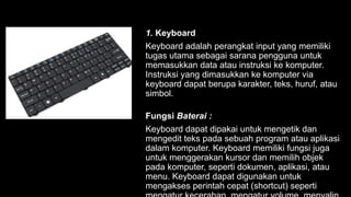 1. Keyboard
Keyboard adalah perangkat input yang memiliki
tugas utama sebagai sarana pengguna untuk
memasukkan data atau instruksi ke komputer.
Instruksi yang dimasukkan ke komputer via
keyboard dapat berupa karakter, teks, huruf, atau
simbol.
Fungsi Baterai :
Keyboard dapat dipakai untuk mengetik dan
mengedit teks pada sebuah program atau aplikasi
dalam komputer. Keyboard memiliki fungsi juga
untuk menggerakan kursor dan memilih objek
pada komputer, seperti dokumen, aplikasi, atau
menu. Keyboard dapat digunakan untuk
mengakses perintah cepat (shortcut) seperti
 