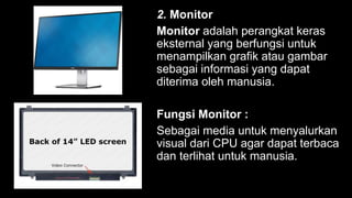 2. Monitor
Monitor adalah perangkat keras
eksternal yang berfungsi untuk
menampilkan grafik atau gambar
sebagai informasi yang dapat
diterima oleh manusia.
Fungsi Monitor :
Sebagai media untuk menyalurkan
visual dari CPU agar dapat terbaca
dan terlihat untuk manusia.
 