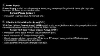 5. Power Supply
Power Supply adalah sebuah perangkat keras yang mempunyai fungsi untuk mensuplai daya atau
tegangan ke dalam komponen komputer.
Fungsi Power Supply :
• mengubah tegangan arus AC menjadi DC.
6. VGA Card (Virtual Graphic Array) (GPU)
VGA Card (Virtual Graphic Array) (GPU) adalah suatu perangkat keras komputer yang dipakai untuk
mengolah sekaligus menerjemah output ke dalam monitor.
Fungsi VGA Card (Virtual Graphic Array) (GPU) :
• mengubah sinyal digital menjadi sebuah tampilan grafik.
• untuk membantu 3D design & design grafis.
• Dapat mengkoneksikan laptop atau PC ke layar TV dengan menggunakan HDMI sehingga
menghasilkan kalitas gambar yang baik.
• grafik dalam bermain game menjadi lebih baik.
 
