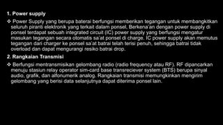 1. Power supply
 Power Supply yang berupa baterai berfungsi memberikan tegangan untuk membangkitkan
seluruh piranti elektronik yang terkait dalam ponsel, Berkena’an dengan power supply di
ponsel terdapat sebuah integrated circuit (IC) power supply yang berfungsi mengatur
masukan tegangan secara otomatis sa’at ponsel di charge. IC power supply akan memutus
tegangan dari charger ke ponsel sa’at batrai telah terisi penuh, sehingga batrai tidak
overload dan dapat mengurangi resiko batrai drop.
2. Rangkaian Transmisi
 Berfungsi mentransmisikan gelombang radio (radio frequency atau RF). RF dipancarkan
menuju stasiun relay operator sim-card base transreciever system (BTS) berupa sinyal
audio, grafik, dan alfonumerik analog. Rangkaian transmisi memungkinkan mengirim
gelombang yang berisi data selanjutnya dapat diterima ponsel lain.
 