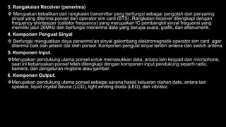 3. Rangakaian Receiver (penerima)
 Merupakan kebalikan dari rangkaian transmitter yang berfungsi sebagai pengolah dan penyaring
sinyal yang diterima ponsel dari operator sim card (BTS). Rangkaian receiver dilengkapi dengan
frequency shintesizer (osilator frequency) yang merupakan IC pembangkit sinyal frequensi yang
memiliki jalur 26MHz dan berfungsi menerima data yang berupa suara, grafik, dan alfanumerik.
4. Komponen Penguat Sinyal
 Berfungsi menguatkan daya penerima’an sinyal gelombang elektromagnetik operator sim card agar
diterima baik dan jelasiri dar oleh ponsel. Komponen penguat sinyal teridiri antena dan switch antena.
5. Komponen Input.
Merupakan pendukung utama ponsel untuk memasukkan data, antara lain keypad dan microphone,
saat ini kebanyakan ponsel telah dilengkapi dengan komponen input pendukung seperti radio,
kamera, dan pengaturan ringtone atau gambar.
6. Komponen Output.
Merupakan pendukung utama ponsel sebagai sarana hassil keluaran olahan data, antara lain
speaker, liquid crystal device (LCD), light emiting dioda (LED), dan vibrator.
 