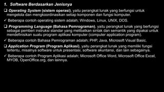 1. Software Berdasarkan Jenisnya
 Operating System (sistem operasi), yaitu perangkat lunak yang berfungsi untuk
mengelola dan mengkoordinasikan setiap komponen dan fungsi komputer.
 Beberapa contoh operating sistem adalah; Windows, Linux, UNIX, DOS.
 Programming Language (Bahasa Pemrograman), yaitu perangkat lunak yang berfungsi
sebagai pemberi instruksi standar yang melibatkan sintak dan semantik yang dipakai untuk
mendefinisikan suatu program aplikasi komputer (computer application program).
 Beberapa contoh Bahasa Pemrograman adalah; PHP, Java, Microsoft Visual Basic.
 Application Program (Program Aplikasi), yaitu perangkat lunak yang memiliki fungsi
tertentu, misalnya software untuk presentasi, software akuntansi, dan lain sebagainya.
 Beberapa contoh Program Aplikasi adalah; Microsoft Office Word, Microsoft Office Excel,
MYOB, OpenOffice.org, dan lainnya.
 