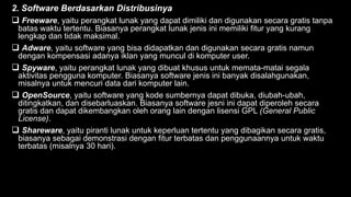 2. Software Berdasarkan Distribusinya
 Freeware, yaitu perangkat lunak yang dapat dimiliki dan digunakan secara gratis tanpa
batas waktu tertentu. Biasanya perangkat lunak jenis ini memiliki fitur yang kurang
lengkap dan tidak maksimal.
 Adware, yaitu software yang bisa didapatkan dan digunakan secara gratis namun
dengan kompensasi adanya iklan yang muncul di komputer user.
 Spyware, yaitu perangkat lunak yang dibuat khusus untuk memata-matai segala
aktivitas pengguna komputer. Biasanya software jenis ini banyak disalahgunakan,
misalnya untuk mencuri data dari komputer lain.
 OpenSource, yaitu software yang kode sumbernya dapat dibuka, diubah-ubah,
ditingkatkan, dan disebarluaskan. Biasanya software jesni ini dapat diperoleh secara
gratis dan dapat dikembangkan oleh orang lain dengan lisensi GPL (General Public
License).
 Shareware, yaitu piranti lunak untuk keperluan tertentu yang dibagikan secara gratis,
biasanya sebagai demonstrasi dengan fitur terbatas dan penggunaannya untuk waktu
terbatas (misalnya 30 hari).
 