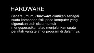 HARDWARE
Secara umum, Hardware diartikan sebagai
suatu komponen fisik pada komputer yang
digunakan oleh sistem untuk
mengoperasikan atau menjalankan suatu
perintah yang telah di program di dalamnya.
 