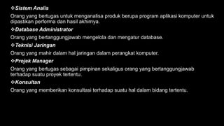 Sistem Analis
Orang yang bertugas untuk menganalisa produk berupa program aplikasi komputer untuk
dipastikan performa dan hasil akhirnya.
Database Administrator
Orang yang bertanggungjawab mengelola dan mengatur database.
Teknisi Jaringan
Orang yang mahir dalam hal jaringan dalam perangkat komputer.
Projek Manager
Orang yang bertugas sebagai pimpinan sekaligus orang yang bertanggungjawab
terhadap suatu proyek tertentu.
Konsultan
Orang yang memberikan konsultasi terhadap suatu hal dalam bidang tertentu.
 
