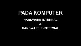 PADA KOMPUTER
HARDWARE INTERNAL
&
HARDWARE EKSTERNAL
 