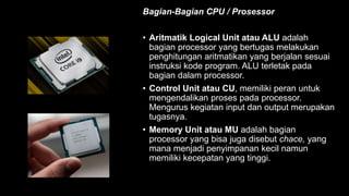 Bagian-Bagian CPU / Prosessor
• Aritmatik Logical Unit atau ALU adalah
bagian processor yang bertugas melakukan
penghitungan aritmatikan yang berjalan sesuai
instruksi kode program. ALU terletak pada
bagian dalam processor.
• Control Unit atau CU, memiliki peran untuk
mengendalikan proses pada processor.
Mengurus kegiatan input dan output merupakan
tugasnya.
• Memory Unit atau MU adalah bagian
processor yang bisa juga disebut chace, yang
mana menjadi penyimpanan kecil namun
memiliki kecepatan yang tinggi.
 