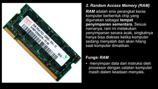 2. Random Access Memory (RAM)
RAM adalah enis perangkat keras
komputer berbentuk chip yang
digunakan sebagai tempat
penyimpanan sementara. Sesuai
namanya, ram ini melakukan
penyimpanan secara acak, singkatnya
hanya bisa diakses ketika komputer
sedang menyalah dan akan hilang
saat komputer dimatikan.
Fungsi RAM :
• menyimpan data dari instruksi oleh
processor dengan catatan komputer
masih dalam keadaan menyala.
 