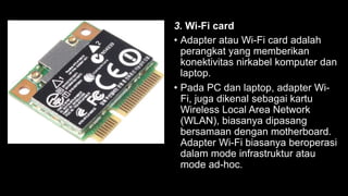 3. Wi-Fi card
• Adapter atau Wi-Fi card adalah
perangkat yang memberikan
konektivitas nirkabel komputer dan
laptop.
• Pada PC dan laptop, adapter Wi-
Fi, juga dikenal sebagai kartu
Wireless Local Area Network
(WLAN), biasanya dipasang
bersamaan dengan motherboard.
Adapter Wi-Fi biasanya beroperasi
dalam mode infrastruktur atau
mode ad-hoc.
 