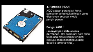 4. Harddisk (HDD)
HDD adalah perangkat keras
komputer berbentuk piringan yang
digunakan sebagai media
penyimpanan.
Fungsi HDD :
- menyimpan data secara
permanen. Hal itu berarti data akan
tetap ada meski komputer mati
(kecuali anda menghapus atau
data/file terkena virus).
 