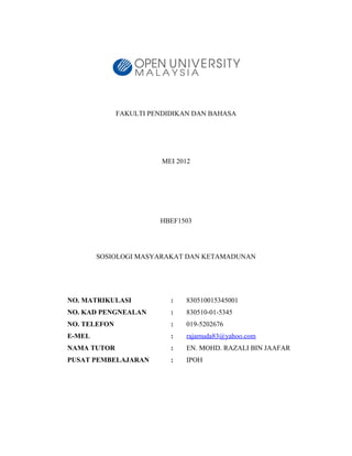 FAKULTI PENDIDIKAN DAN BAHASA




                         MEI 2012




                        HBEF1503




        SOSIOLOGI MASYARAKAT DAN KETAMADUNAN




NO. MATRIKULASI            :   830510015345001
NO. KAD PENGNEALAN         :   830510-01-5345
NO. TELEFON                :   019-5202676
E-MEL                      :   rajamuda83@yahoo.com
NAMA TUTOR                 :   EN. MOHD. RAZALI BIN JAAFAR
PUSAT PEMBELAJARAN         :   IPOH
 