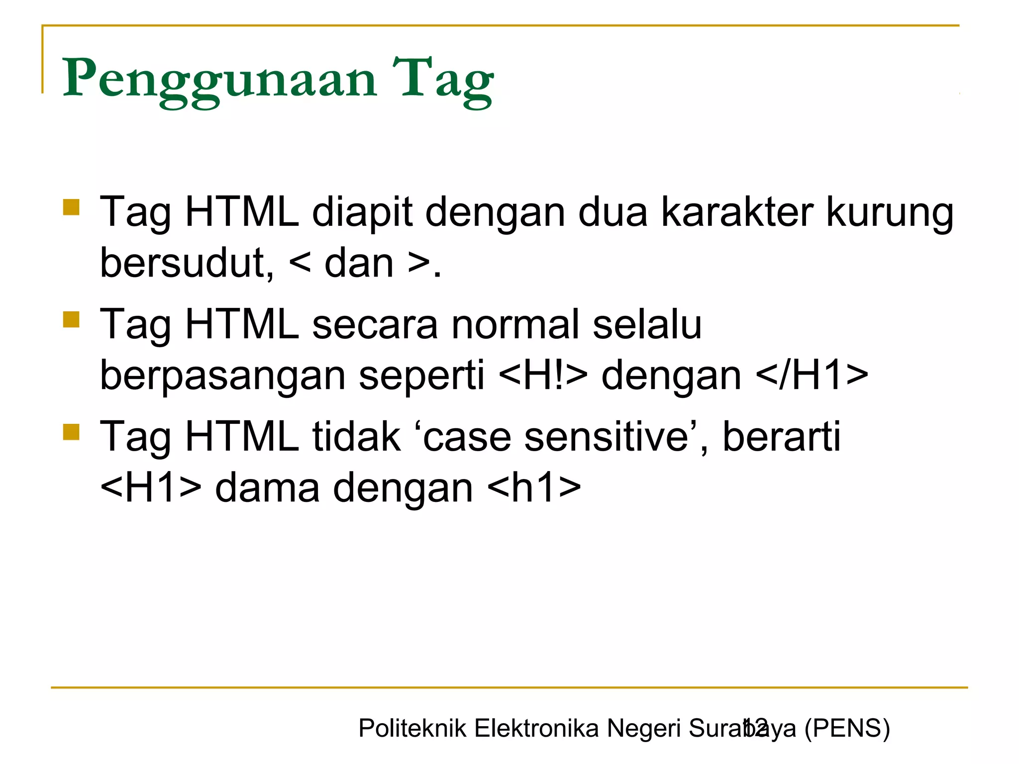 Penggunaan Tag

   Tag HTML diapit dengan dua karakter kurung
    bersudut, < dan >.
   Tag HTML secara normal selalu
    berpasangan seperti <H!> dengan </H1>
   Tag HTML tidak ‘case sensitive’, berarti
    <H1> dama dengan <h1>




                                                  12
                Politeknik Elektronika Negeri Surabaya (PENS)
 
