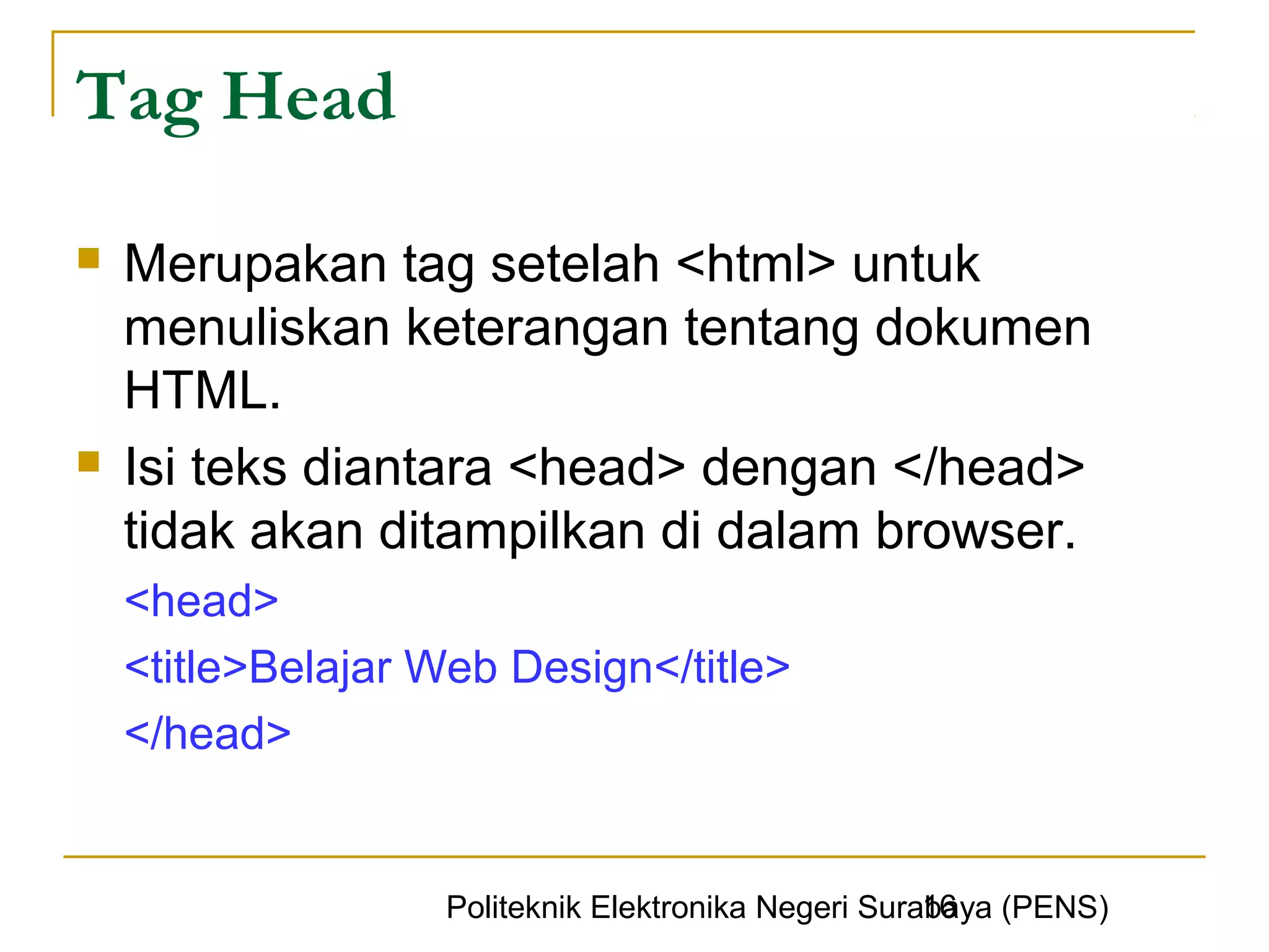 Tag Head

   Merupakan tag setelah <html> untuk
    menuliskan keterangan tentang dokumen
    HTML.
   Isi teks diantara <head> dengan </head>
    tidak akan ditampilkan di dalam browser.
    <head>
    <title>Belajar Web Design</title>
    </head>


                                                     16
                   Politeknik Elektronika Negeri Surabaya (PENS)
 