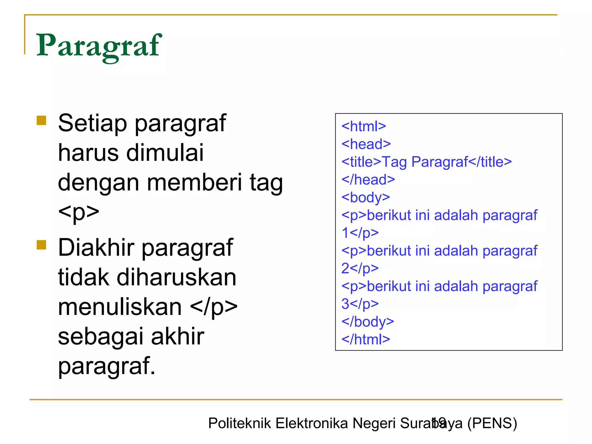Paragraf

   Setiap paragraf               <html>
                                  <head>
    harus dimulai                 <title>Tag Paragraf</title>
    dengan memberi tag            </head>
                                  <body>
    <p>                           <p>berikut ini adalah paragraf
                                  1</p>
   Diakhir paragraf              <p>berikut ini adalah paragraf
                                  2</p>
    tidak diharuskan              <p>berikut ini adalah paragraf
    menuliskan </p>               3</p>
                                  </body>
    sebagai akhir                 </html>

    paragraf.

                                                 19
               Politeknik Elektronika Negeri Surabaya (PENS)
 