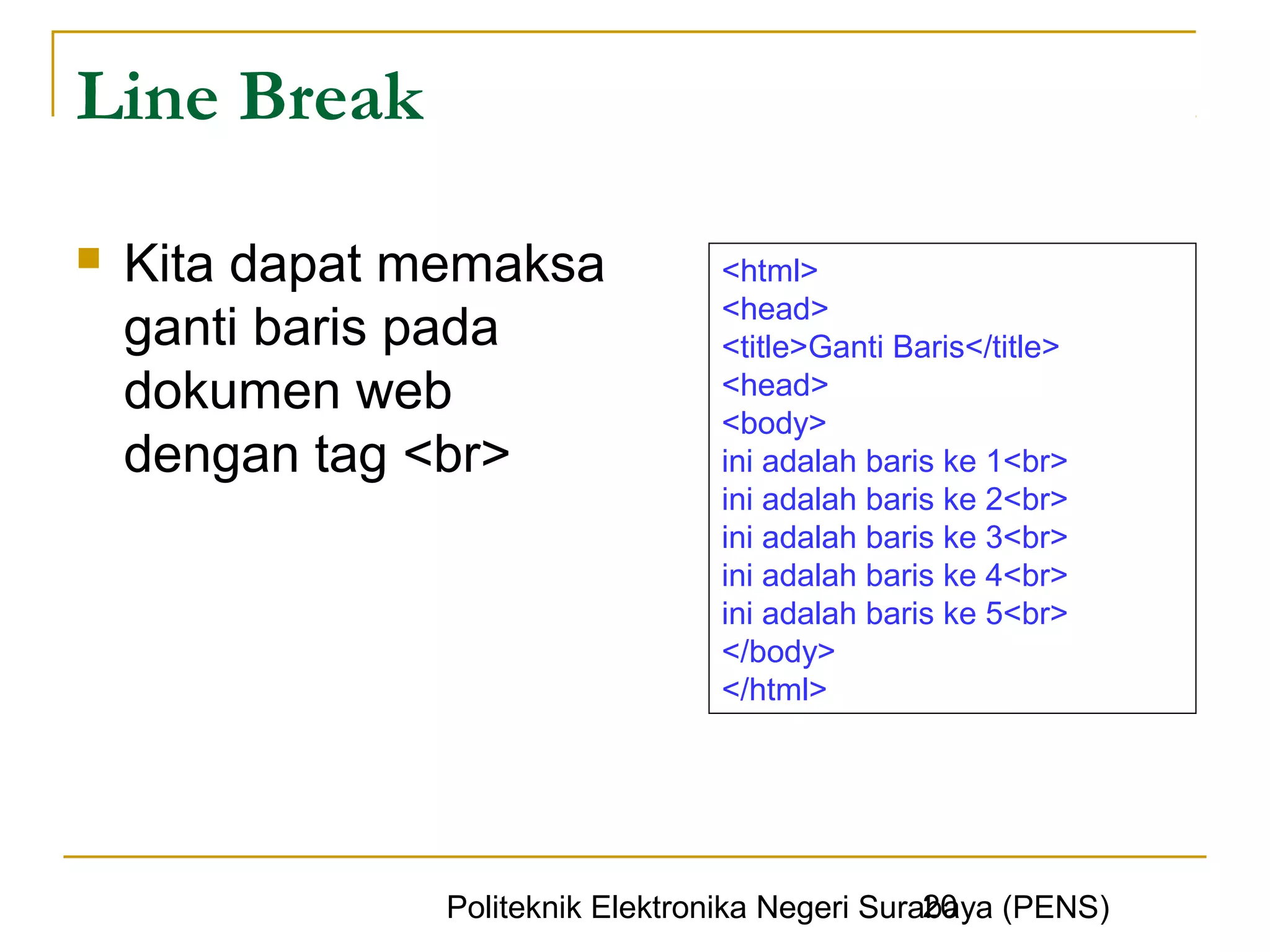 Line Break

   Kita dapat memaksa            <html>
                                  <head>
    ganti baris pada              <title>Ganti Baris</title>
    dokumen web                   <head>
                                  <body>
    dengan tag <br>               ini adalah baris ke 1<br>
                                  ini adalah baris ke 2<br>
                                  ini adalah baris ke 3<br>
                                  ini adalah baris ke 4<br>
                                  ini adalah baris ke 5<br>
                                  </body>
                                  </html>




                                                  20
                Politeknik Elektronika Negeri Surabaya (PENS)
 