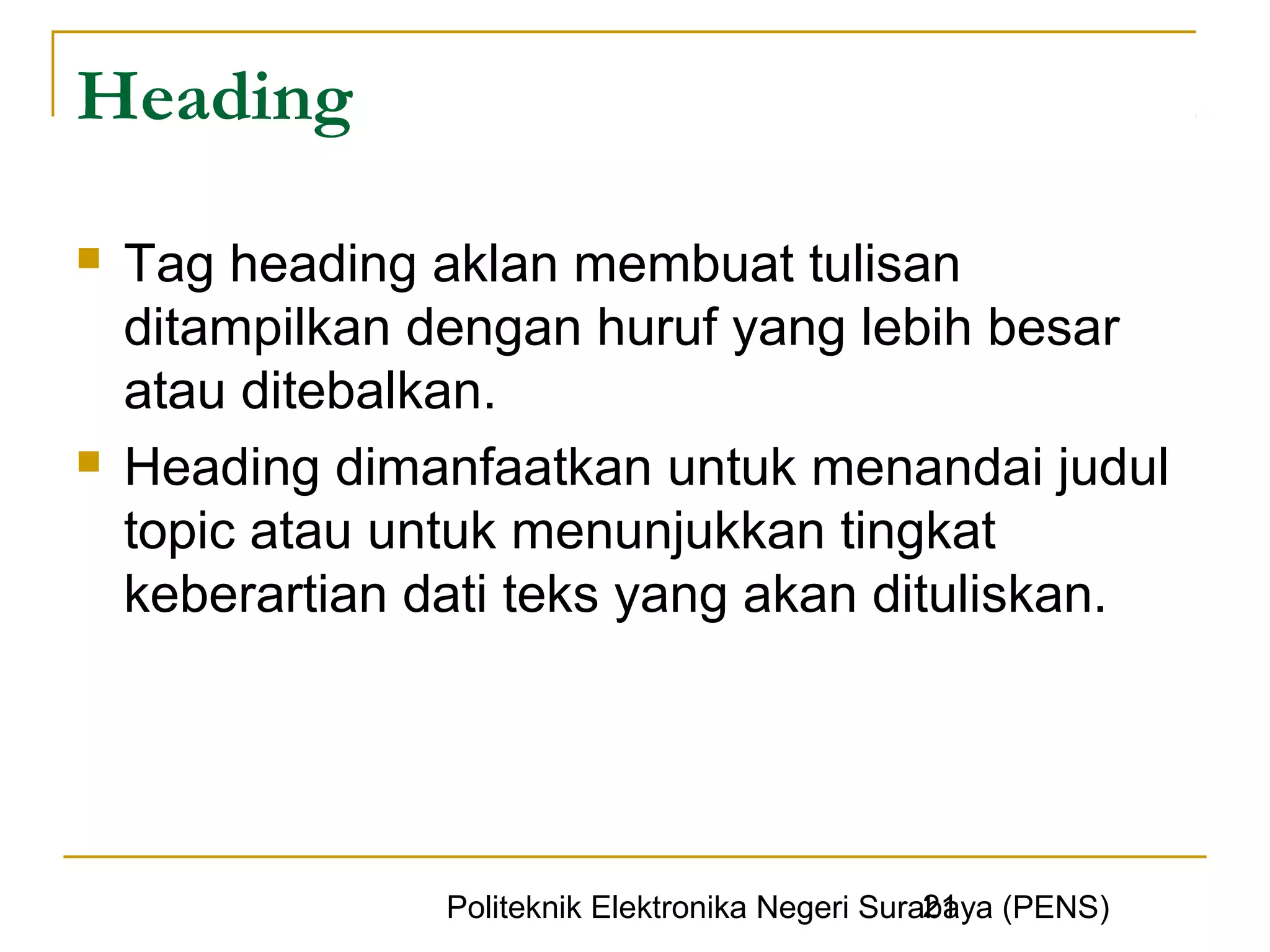 Heading

   Tag heading aklan membuat tulisan
    ditampilkan dengan huruf yang lebih besar
    atau ditebalkan.
   Heading dimanfaatkan untuk menandai judul
    topic atau untuk menunjukkan tingkat
    keberartian dati teks yang akan dituliskan.




                                                   21
                 Politeknik Elektronika Negeri Surabaya (PENS)
 