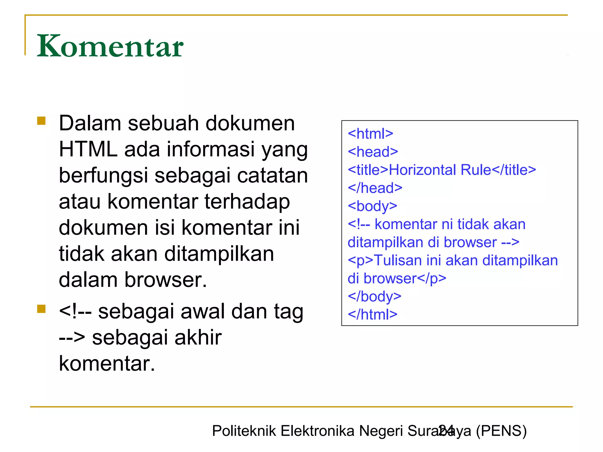 Komentar
   Dalam sebuah dokumen              <html>
    HTML ada informasi yang           <head>
                                      <title>Horizontal Rule</title>
    berfungsi sebagai catatan         </head>
    atau komentar terhadap            <body>
    dokumen isi komentar ini          <!-- komentar ni tidak akan
                                      ditampilkan di browser -->
    tidak akan ditampilkan            <p>Tulisan ini akan ditampilkan
    dalam browser.                    di browser</p>
                                      </body>
   <!-- sebagai awal dan tag         </html>
    --> sebagai akhir
    komentar.

                                                     24
                   Politeknik Elektronika Negeri Surabaya (PENS)
 
