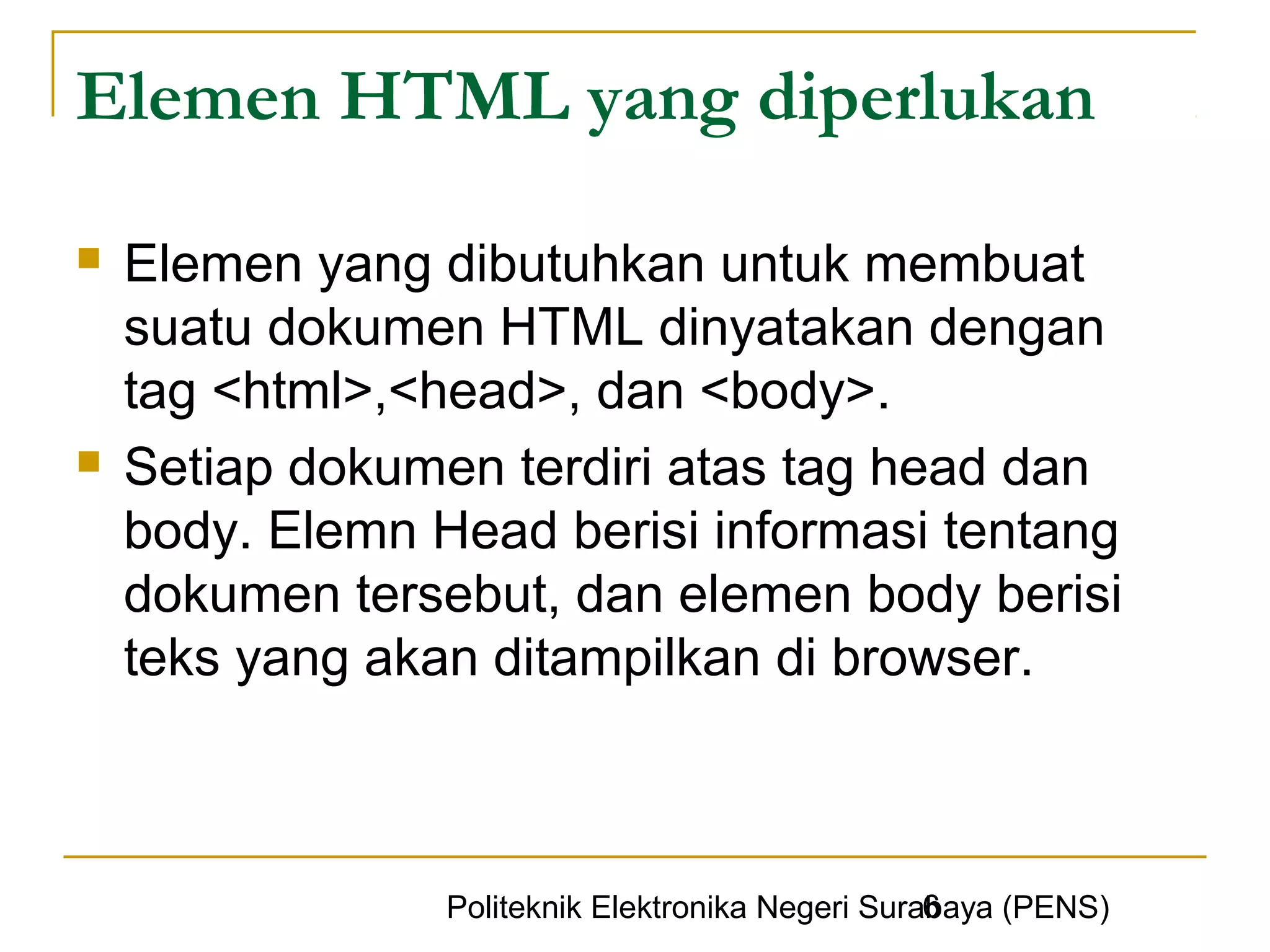 Elemen HTML yang diperlukan

   Elemen yang dibutuhkan untuk membuat
    suatu dokumen HTML dinyatakan dengan
    tag <html>,<head>, dan <body>.
   Setiap dokumen terdiri atas tag head dan
    body. Elemn Head berisi informasi tentang
    dokumen tersebut, dan elemen body berisi
    teks yang akan ditampilkan di browser.



                                                   6
                 Politeknik Elektronika Negeri Surabaya (PENS)
 