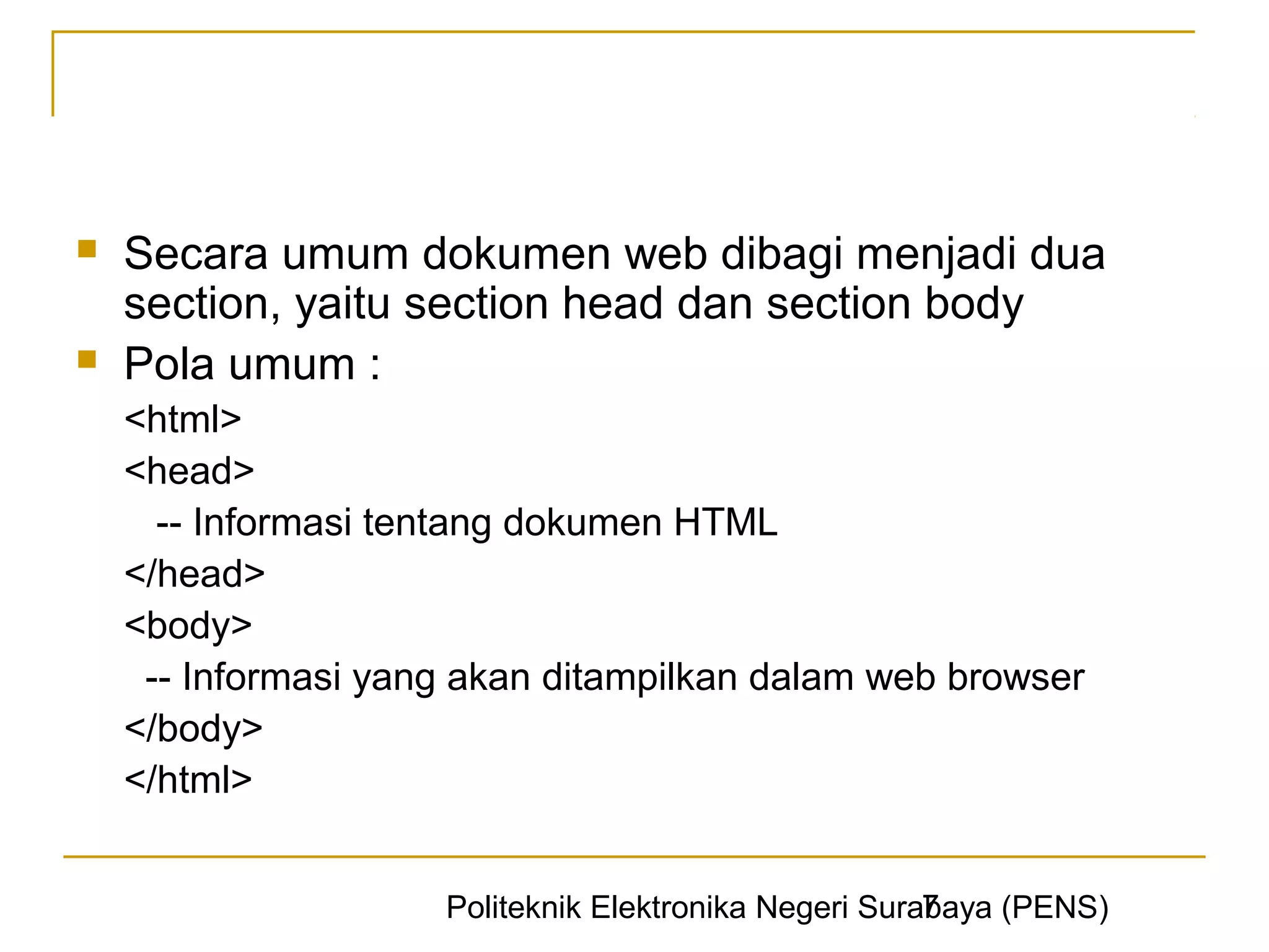    Secara umum dokumen web dibagi menjadi dua
    section, yaitu section head dan section body
   Pola umum :
    <html>
    <head>
      -- Informasi tentang dokumen HTML
    </head>
    <body>
     -- Informasi yang akan ditampilkan dalam web browser
    </body>
    </html>


                                                       7
                     Politeknik Elektronika Negeri Surabaya (PENS)
 