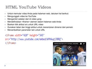 HTML YouTube Videos
 Untuk memutar video Anda pada halaman web, lakukan hal berikut:
 Mengunggah video ke YouTube
 Mengambil catatan dari id video yang
 Mendefinisikan <iframe> elemen dalam halaman web Anda
 Biarkan titik atribut src untuk URL video
 Gunakan lebar dan tinggi atribut untuk menentukan dimensi dari pemain
 Menambahkan parameter lain untuk URL
 