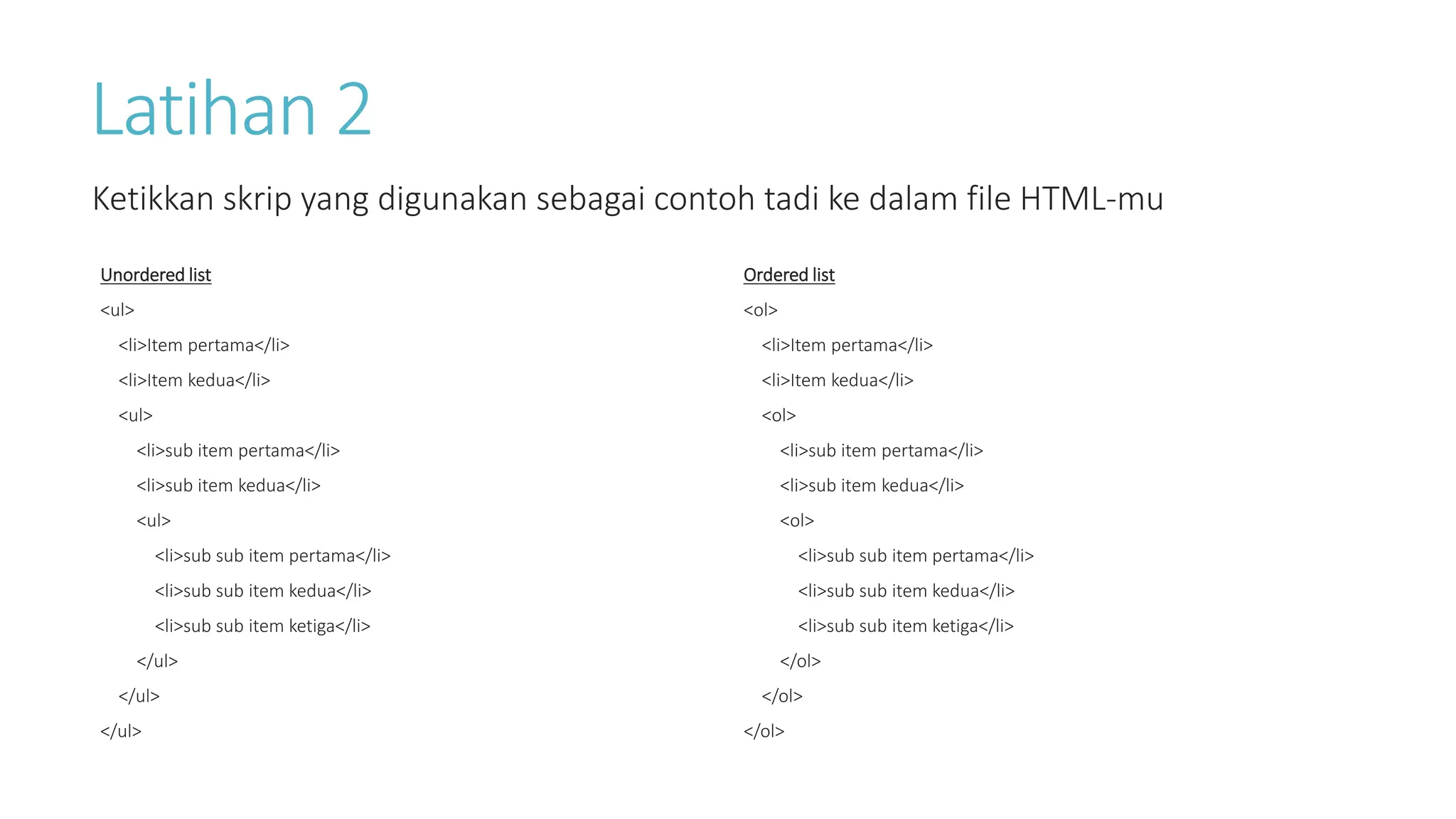 Latihan 2
Ketikkan skrip yang digunakan sebagai contoh tadi ke dalam file HTML-mu
Ordered list
<ol>
<li>Item pertama</li>
<li>Item kedua</li>
<ol>
<li>sub item pertama</li>
<li>sub item kedua</li>
<ol>
<li>sub sub item pertama</li>
<li>sub sub item kedua</li>
<li>sub sub item ketiga</li>
</ol>
</ol>
</ol>
Unordered list
<ul>
<li>Item pertama</li>
<li>Item kedua</li>
<ul>
<li>sub item pertama</li>
<li>sub item kedua</li>
<ul>
<li>sub sub item pertama</li>
<li>sub sub item kedua</li>
<li>sub sub item ketiga</li>
</ul>
</ul>
</ul>
 