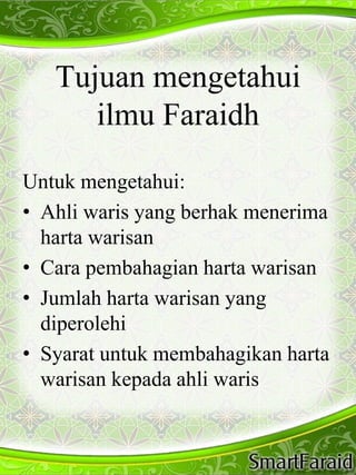 Tujuan mengetahui 
ilmu Faraidh 
Untuk mengetahui: 
• Ahli waris yang berhak menerima 
harta warisan 
• Cara pembahagian harta warisan 
• Jumlah harta warisan yang 
diperolehi 
• Syarat untuk membahagikan harta 
warisan kepada ahli waris 
 