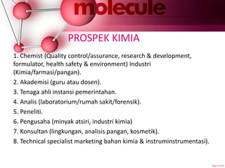 PROSPEK KIMIA
1. Chemist (Quality control/assurance, research & development,
formulator, health safety & environment) Industri
(Kimia/farmasi/pangan).
2. Akademisi (guru atau dosen).
3. Tenaga ahli instansi pemerintahan.
4. Analis (laboratorium/rumah sakit/forensik).
5. Peneliti.
6. Pengusaha (minyak atsiri, industri kimia)
7. Konsultan (lingkungan, analisis pangan, kosmetik).
8. Technical specialist marketing bahan kimia & instruminstrumentasi).
 