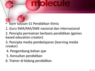 • Karir lulusan S1 Pendidikan Kimia
1. Guru SMA/MA/SMK nasional dan internasional
2. Pencipta permainan berbasis pendidikan (games
based education creator)
3. Pencipta media pembelajaran (learning media
creator)
4. Pengembang bahan ajar
5. Konsultan pendidikan
6. Trainer di bidang pendidikan
 