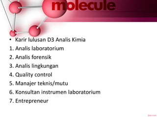 • Karir lulusan D3 Analis Kimia
1. Analis laboratorium
2. Analis forensik
3. Analis lingkungan
4. Quality control
5. Manajer teknis/mutu
6. Konsultan instrumen laboratorium
7. Entrepreneur
 