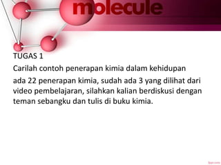 TUGAS 1
Carilah contoh penerapan kimia dalam kehidupan
ada 22 penerapan kimia, sudah ada 3 yang dilihat dari
video pembelajaran, silahkan kalian berdiskusi dengan
teman sebangku dan tulis di buku kimia.
 