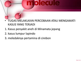 • TUGAS MELAKUKAN PERCOBAAN ATAU MENGAMATI
KASUS YANG TERJADI
1. Kasus penyakit aneh di Minamata jepang
2. kasus lumpur lapindo
3. meledaknya pertamina di cirebon
 