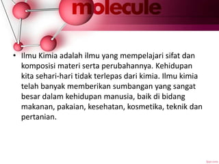 • Ilmu Kimia adalah ilmu yang mempelajari sifat dan
komposisi materi serta perubahannya. Kehidupan
kita sehari-hari tidak terlepas dari kimia. Ilmu kimia
telah banyak memberikan sumbangan yang sangat
besar dalam kehidupan manusia, baik di bidang
makanan, pakaian, kesehatan, kosmetika, teknik dan
pertanian.
 