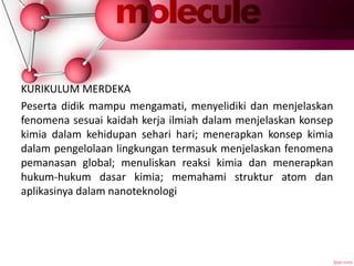 KURIKULUM MERDEKA
Peserta didik mampu mengamati, menyelidiki dan menjelaskan
fenomena sesuai kaidah kerja ilmiah dalam menjelaskan konsep
kimia dalam kehidupan sehari hari; menerapkan konsep kimia
dalam pengelolaan lingkungan termasuk menjelaskan fenomena
pemanasan global; menuliskan reaksi kimia dan menerapkan
hukum-hukum dasar kimia; memahami struktur atom dan
aplikasinya dalam nanoteknologi
 