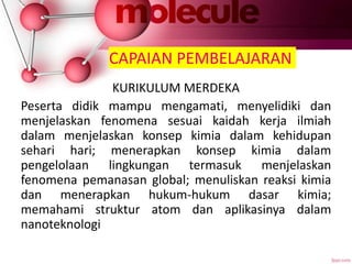 CAPAIAN PEMBELAJARAN
KURIKULUM MERDEKA
Peserta didik mampu mengamati, menyelidiki dan
menjelaskan fenomena sesuai kaidah kerja ilmiah
dalam menjelaskan konsep kimia dalam kehidupan
sehari hari; menerapkan konsep kimia dalam
pengelolaan lingkungan termasuk menjelaskan
fenomena pemanasan global; menuliskan reaksi kimia
dan menerapkan hukum-hukum dasar kimia;
memahami struktur atom dan aplikasinya dalam
nanoteknologi
 