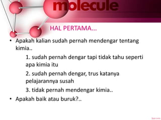 HAL PERTAMA...
• Apakah kalian sudah pernah mendengar tentang
kimia..
1. sudah pernah dengar tapi tidak tahu seperti
apa kimia itu
2. sudah pernah dengar, trus katanya
pelajarannya susah
3. tidak pernah mendengar kimia..
• Apakah baik atau buruk?..
 