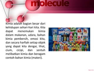 Kimia adalah bagian besar dari
kehidupan sehari-hari kita. Kita
dapat menemukan kimia
dalam makanan, udara, bahan
kimia pembersih, emosi kita,
dan secara harfiah setiap objek
yang dapat kita dengar, lihat,
cium, cicipi, dan sentuh
melibatkan kimia dan beragam
contoh bahan kimia (materi).
 