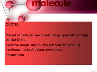 QUOTES
Nyesel banget pas waktu sekolah gak pernah semangat
belajar kimia..
akhirnya sampe saat ini aku gak bisa menghitung
kandungan gula di dalam senyummu...
eaaaaaaaaa
 