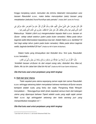 hingga menjelang subuh, kemudian dia (Ummu Salamah) menunjukkan cara
bacaan Rasulullah s.a.w., maka beliau menunjukkan (satu) bacaan yang
menjelaskan (sebutan) huruf-hurufnya satu persatu”. (Hadis 2847 Jamik At-Tirmizi)


     !
     ) )        ) 0 1 *! "
                         $          203         4 ( % ) 0 5 (             6) (
                                                                           /       0 1) *        73
           . ) ) 1) ;) ( * ( )
               ! / ,         !           ) 8) 9 0 ! (: 80 2 0 3 9) *
                                            0                                      ) ) 1) ;) ( ) * (
                                                                                     ! / ,
Maksudnya: “Adalah (Jibril a.s) mengemukakan kepada Nabi s.a.w. bacaan al-
Quran setiap sekali setahun (yakni pada bulan ramadan). Maka pada tahun
baginda wafat dikemukakan kepadanya dua kali. Adalah Nabi s.a.w. beriktikaf 10
hari bagi setiap tahun (yakni pada bulan ramadan). Maka pada tahun baginda
wafat, baginda beriktikaf 20 hari”. (Hadis ke 4614 Sahih Al-Bukhari)


           Dalam hadis yang diriwayatkan dari Abdullah ibnu `Amr pula, Rasulullah
s.a.w. bersabda: -
            .2 * ) / 6 /> 2 /@ ) / ) *
             =          ? 3        ,          2 ) % 2 *% ) / ) () /0 ) 2 */ 7? )
                                                                       A            4 ( ( ,B
“Ambillah bacaan al-Quran itu dari empat orang iaitu; Abdullah Ibnu Mas`ud,
Salim, Mu`az bin Jabal dan Ubai bin Ka`ad”. (hadis ke 4615 dari Sahih Al-Bukhari)

Sila lihat buku asal untuk penjelasan yang lebih lengkap


iii. Dalil dari Ijma’ Ulama
            Telah sepakat para ulama sepanjang zaman sejak dari zaman Rasulullah
s.a.w. sehingga sekarang dalam menyatakan bahawa membaca al-Quran secara
bertajwid adalah suatu yang fardu dan wajib. Pengarang Kitab Nihayah
menyatakan: - “Sesungguhnya telah Ijmak (sepakat) semua imam dari kalangan
ulama yang dipercayai bahawa Tajwid adalah suatu yang wajib sejak zaman
Nabi s.a.w. lagi sehinggalah sekarang dan tiada seorang pun yang
mempertikaikan kewajiban ini”. 2

Sila lihat buku asal untuk penjelasan yang lebih lengkap


2
    Lihat Kitab !      m/s:11, oleh Syeikh Muhammad Makki Nasr.
 