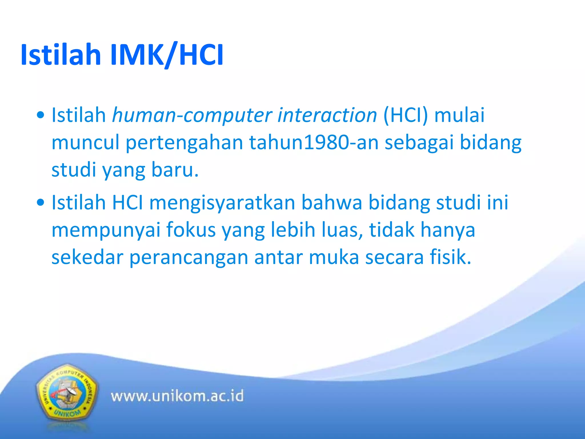 Istilah IMK/HCI
• Istilah human‐computer interaction (HCI) mulai
muncul pertengahan tahun1980‐an sebagai bidang
studi yang baru.
• Istilah HCI mengisyaratkan bahwa bidang studi ini
mempunyai fokus yang lebih luas, tidak hanya
sekedar perancangan antar muka secara fisik.
 