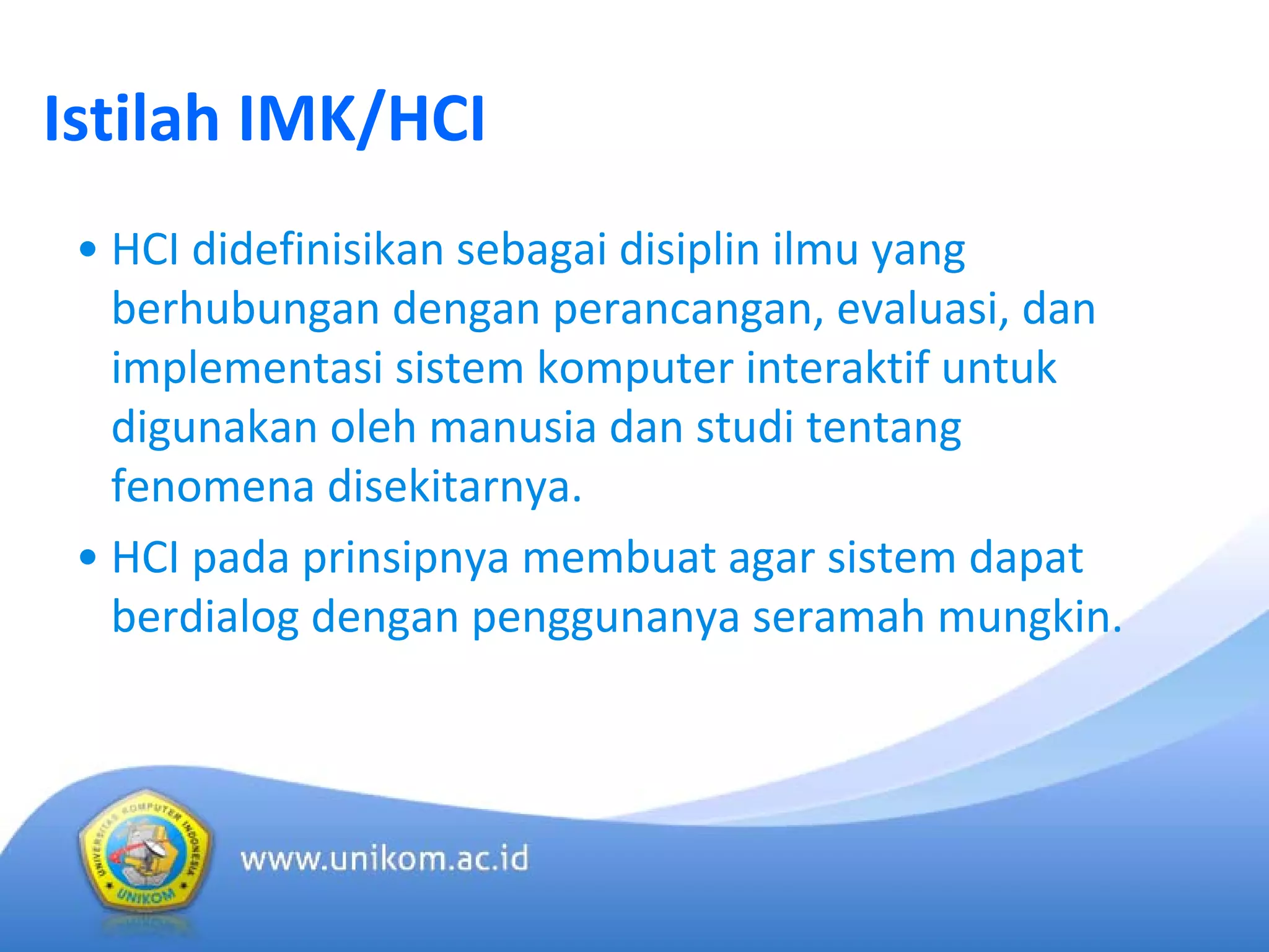 Istilah IMK/HCI
• HCI didefinisikan sebagai disiplin ilmu yang 
berhubungan dengan perancangan, evaluasi, dan
implementasi sistem komputer interaktif untuk
digunakan oleh manusia dan studi tentang
fenomena disekitarnya.
• HCI pada prinsipnya membuat agar sistem dapat
berdialog dengan penggunanya seramah mungkin.
 
