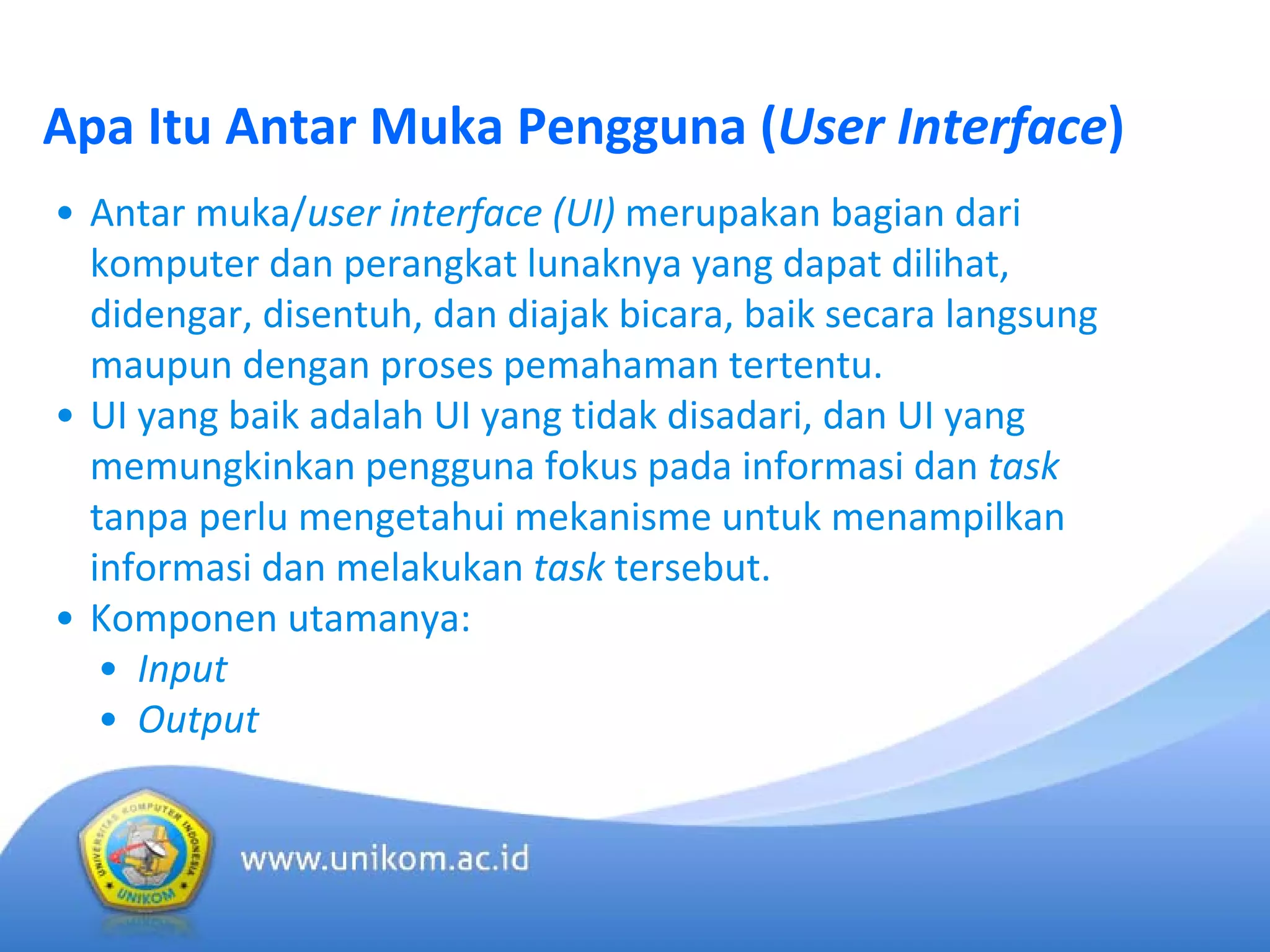 Apa Itu Antar Muka Pengguna (User Interface)
• Antar muka/user interface (UI) merupakan bagian dari 
komputer dan perangkat lunaknya yang dapat dilihat, 
didengar, disentuh, dan diajak bicara, baik secara langsung 
maupun dengan proses pemahaman tertentu.
• UI yang baik adalah UI yang tidak disadari, dan UI yang 
memungkinkan pengguna fokus pada informasi dan task
tanpa perlu mengetahui mekanisme untuk menampilkan 
informasi dan melakukan task tersebut.
• Komponen utamanya:
• Input
• Output 
 