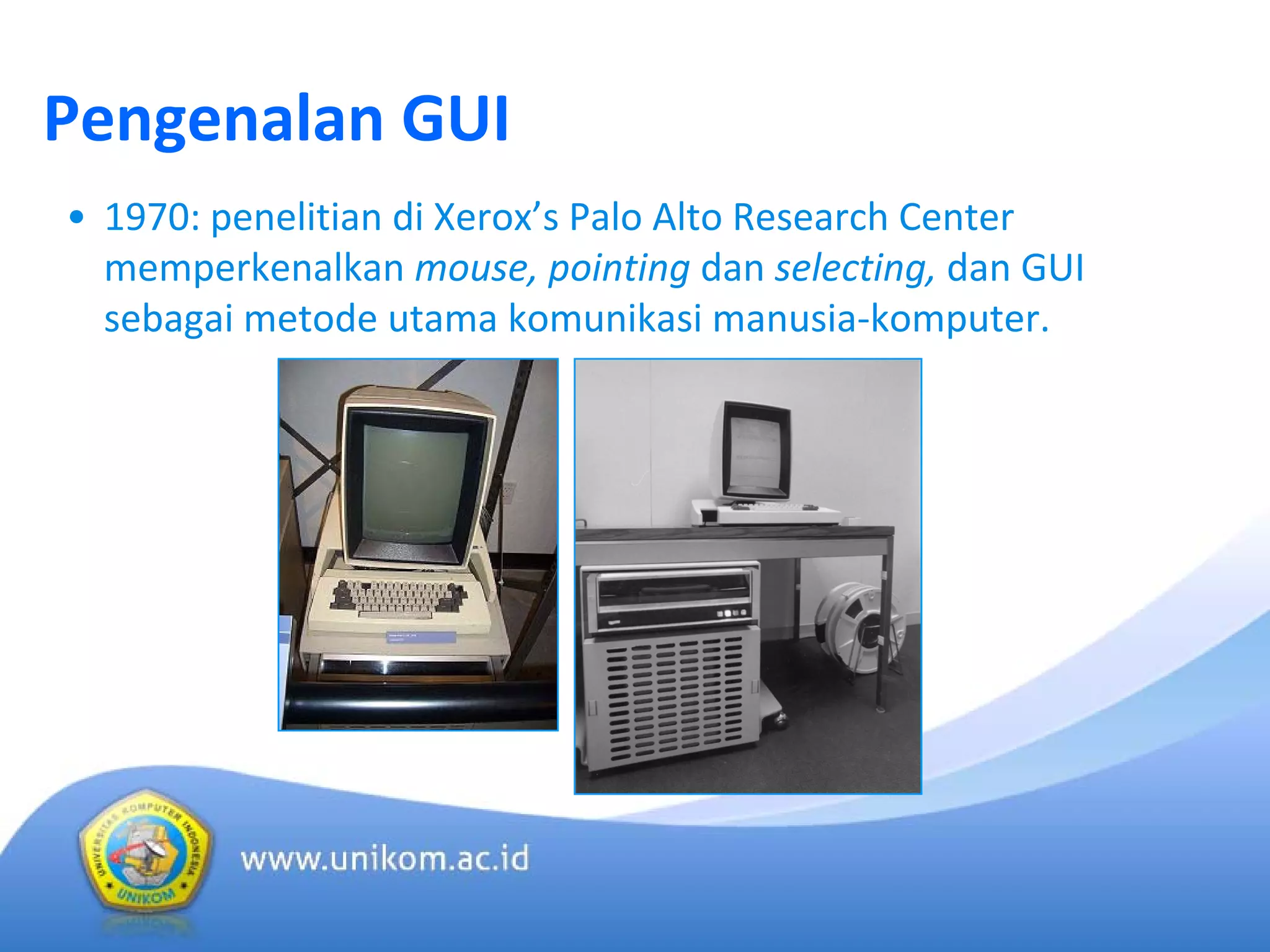 Pengenalan GUI
• 1970: penelitian di Xerox’s Palo Alto Research Center 
memperkenalkan mouse, pointing dan selecting, dan GUI 
sebagai metode utama komunikasi manusia‐komputer. 
 