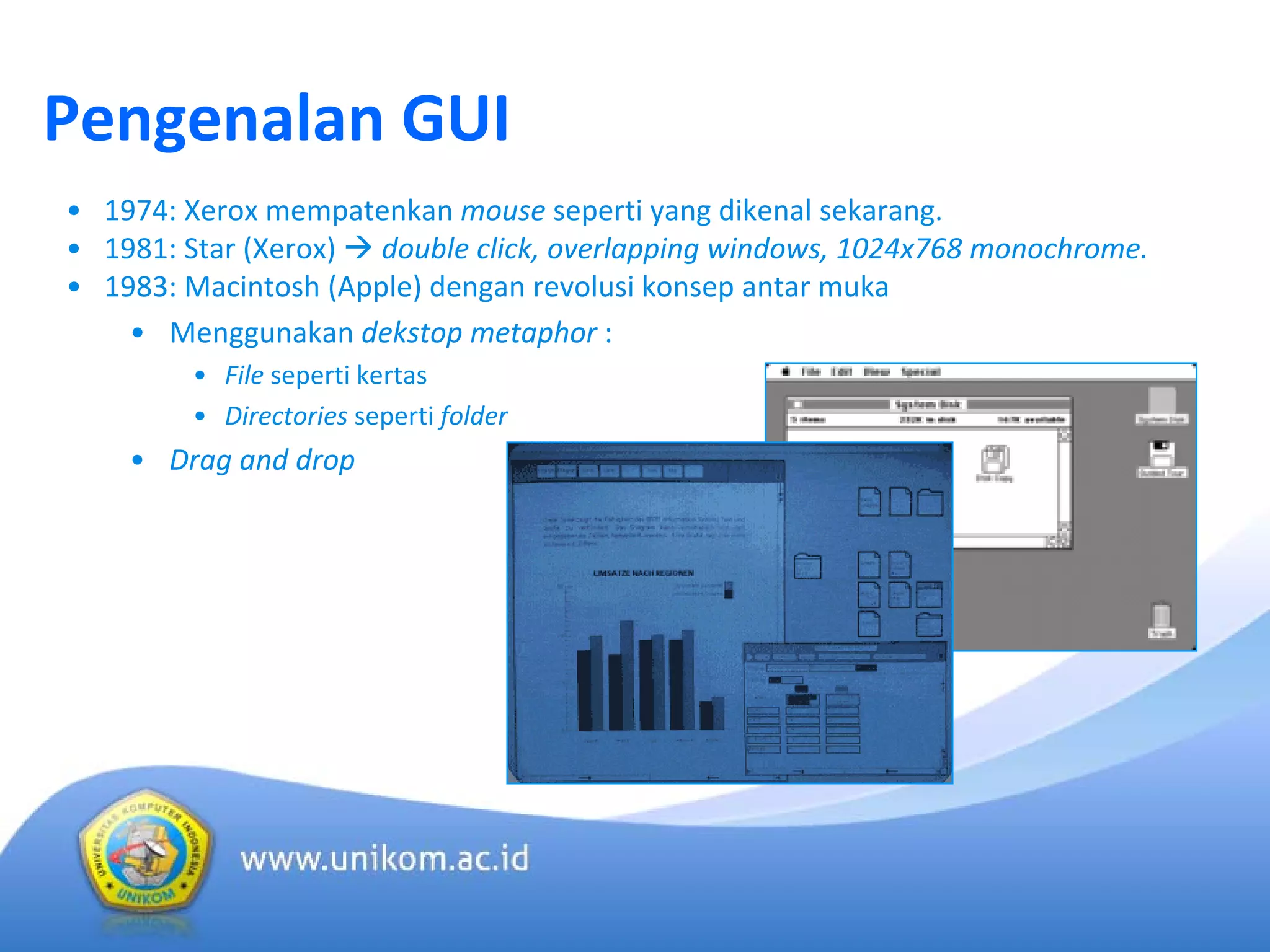 Pengenalan GUI
• 1974: Xerox mempatenkan mouse seperti yang dikenal sekarang.
• 1981: Star (Xerox)  double click, overlapping windows, 1024x768 monochrome.
• 1983: Macintosh (Apple) dengan revolusi konsep antar muka
• Menggunakan dekstop metaphor :
• File seperti kertas
• Directories seperti folder
• Drag and drop
 