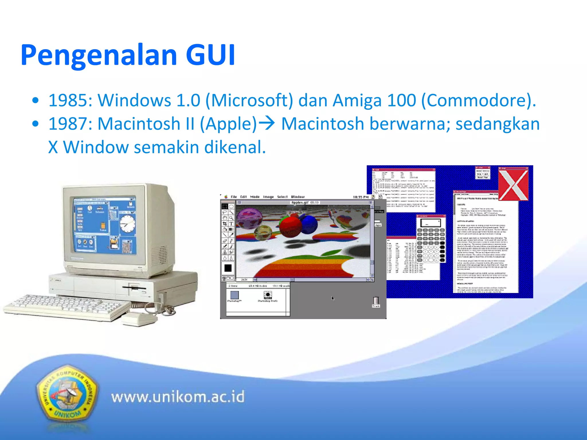 Pengenalan GUI
• 1985: Windows 1.0 (Microsoft) dan Amiga 100 (Commodore).
• 1987: Macintosh II (Apple) Macintosh berwarna; sedangkan 
X Window semakin dikenal.
 